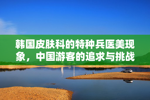 韩国皮肤科的特种兵医美现象，中国游客的追求与挑战