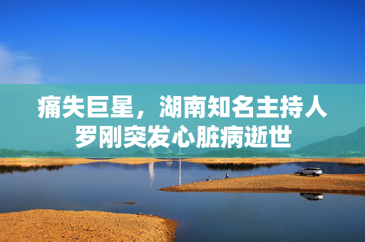 痛失巨星，湖南知名主持人罗刚突发心脏病逝世