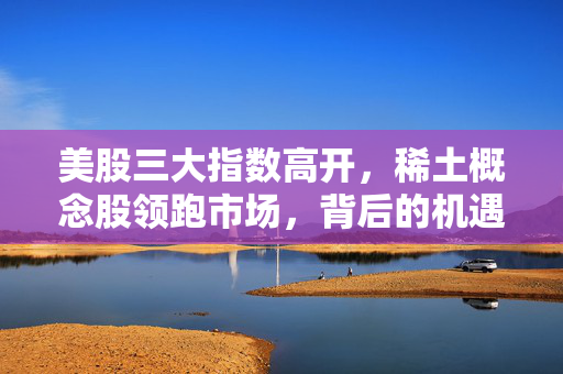 美股三大指数高开，稀土概念股领跑市场，背后的机遇与展望