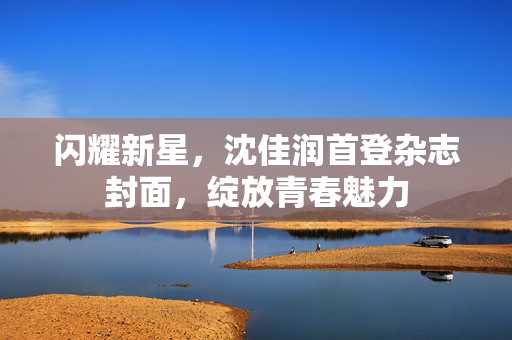 闪耀新星，沈佳润首登杂志封面，绽放青春魅力