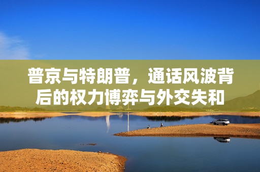 普京与特朗普，通话风波背后的权力博弈与外交失和