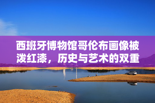 西班牙博物馆哥伦布画像被泼红漆，历史与艺术的双重悲剧