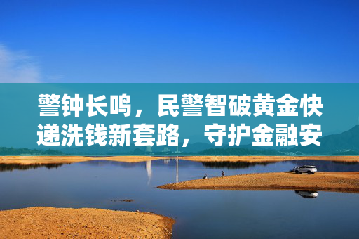 警钟长鸣，民警智破黄金快递洗钱新套路，守护金融安全防线