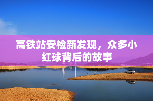 高铁站安检新发现，众多小红球背后的故事