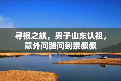 寻根之旅，男子山东认祖，意外问路问到亲叔叔