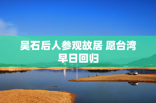 吴石后人参观故居 愿台湾早日回归