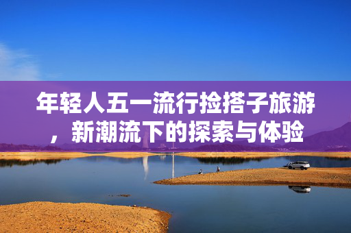 年轻人五一流行捡搭子旅游，新潮流下的探索与体验