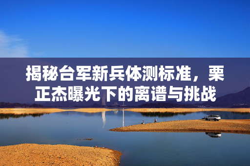揭秘台军新兵体测标准，栗正杰曝光下的离谱与挑战
