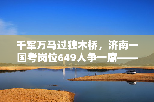千军万马过独木桥，济南一国考岗位649人争一席——当代公职选拔的挑战与思考