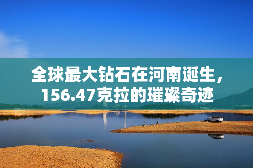 全球最大钻石在河南诞生，156.47克拉的璀璨奇迹