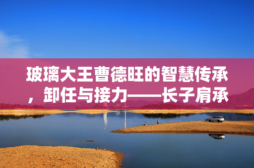 玻璃大王曹德旺的智慧传承，卸任与接力——长子肩承家族企业新篇章