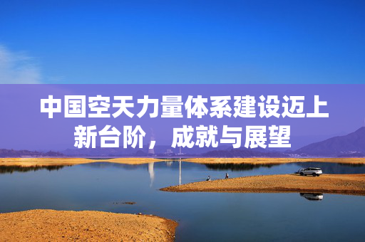 中国空天力量体系建设迈上新台阶，成就与展望