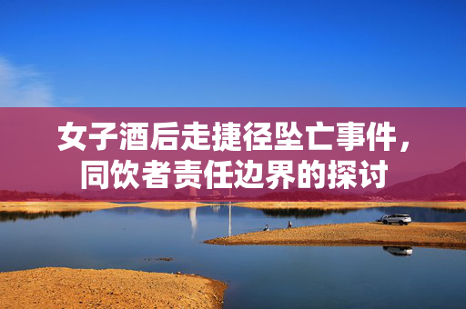 女子酒后走捷径坠亡事件，同饮者责任边界的探讨