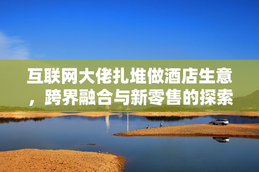 互联网大佬扎堆做酒店生意，跨界融合与新零售的探索