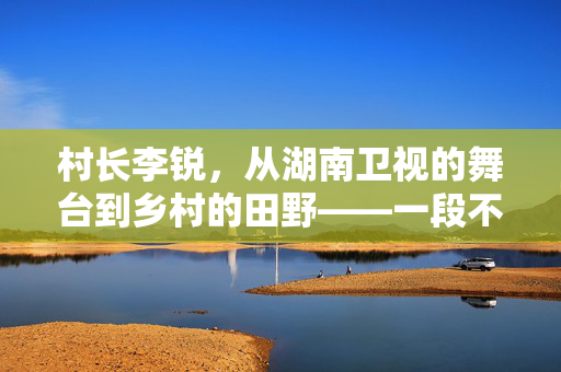 村长李锐，从湖南卫视的舞台到乡村的田野——一段不平凡的转型之旅