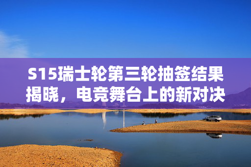 S15瑞士轮第三轮抽签结果揭晓，电竞舞台上的新对决与期待