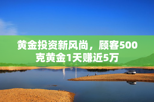 黄金投资新风尚，顾客500克黄金1天赚近5万
