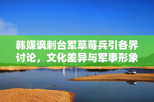 韩媒讽刺台军草莓兵引各界讨论，文化差异与军事形象的碰撞