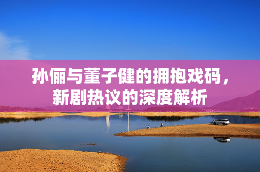 孙俪与董子健的拥抱戏码，新剧热议的深度解析