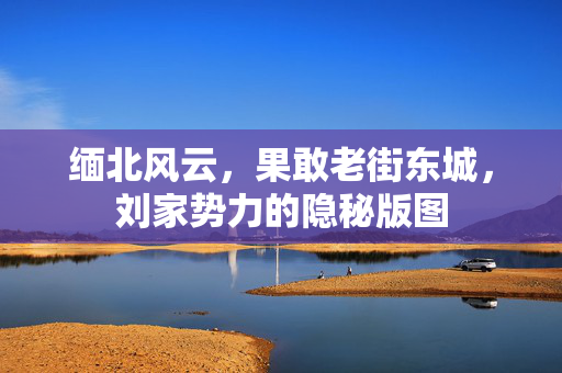 缅北风云，果敢老街东城，刘家势力的隐秘版图