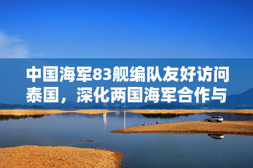 中国海军83舰编队友好访问泰国，深化两国海军合作与交流