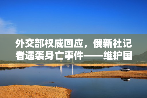 外交部权威回应，俄新社记者遇袭身亡事件——维护国际新闻自由与安全的共同责任