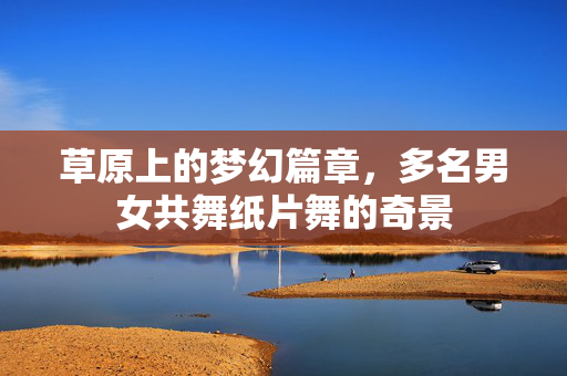 草原上的梦幻篇章，多名男女共舞纸片舞的奇景