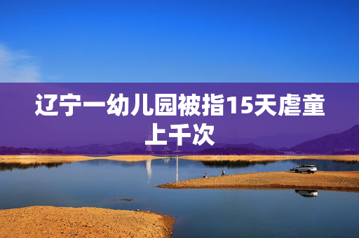 辽宁一幼儿园被指15天虐童上千次