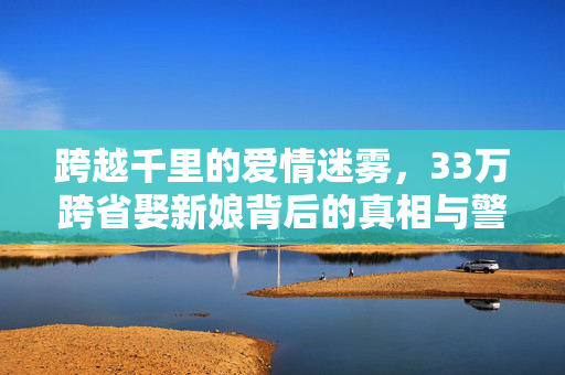 跨越千里的爱情迷雾，33万跨省娶新娘背后的真相与警示