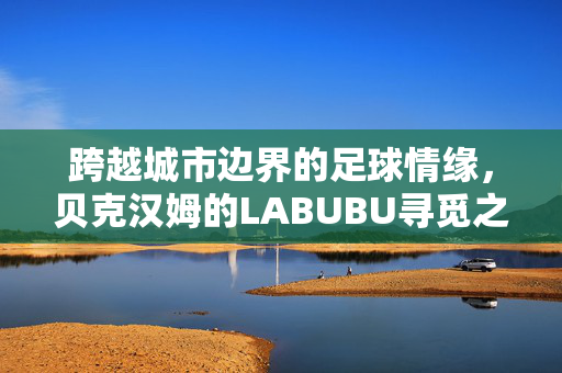 跨越城市边界的足球情缘，贝克汉姆的LABUBU寻觅之旅
