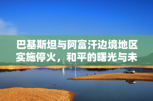 巴基斯坦与阿富汗边境地区实施停火，和平的曙光与未来的挑战
