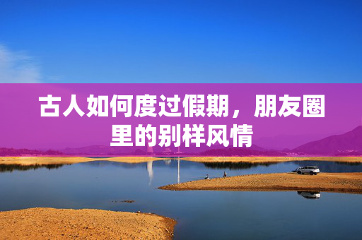 古人如何度过假期，朋友圈里的别样风情