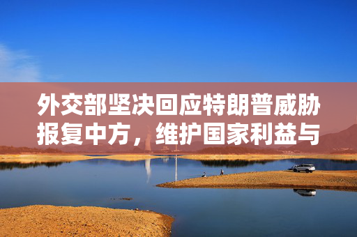 外交部坚决回应特朗普威胁报复中方，维护国家利益与世界和平的坚定立场