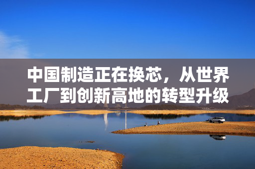 中国制造正在换芯，从世界工厂到创新高地的转型升级之路