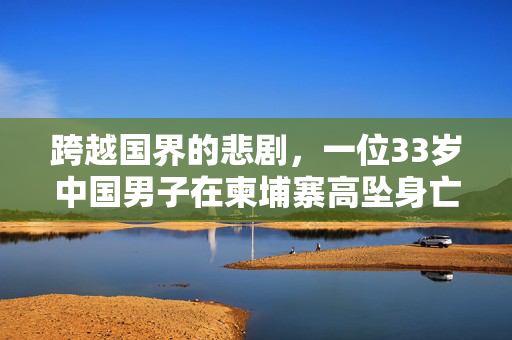 跨越国界的悲剧，一位33岁中国男子在柬埔寨高坠身亡的谜团与反思