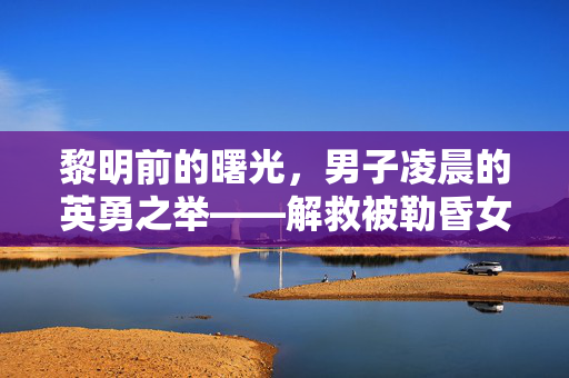 黎明前的曙光，男子凌晨的英勇之举——解救被勒昏女子