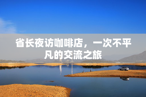省长夜访咖啡店，一次不平凡的交流之旅