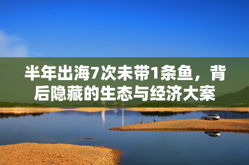 半年出海7次未带1条鱼，背后隐藏的生态与经济大案