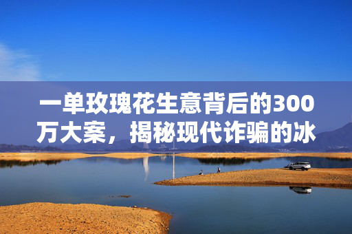 一单玫瑰花生意背后的300万大案，揭秘现代诈骗的冰山一角