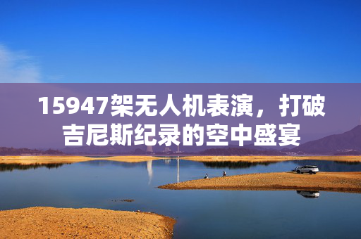 15947架无人机表演，打破吉尼斯纪录的空中盛宴