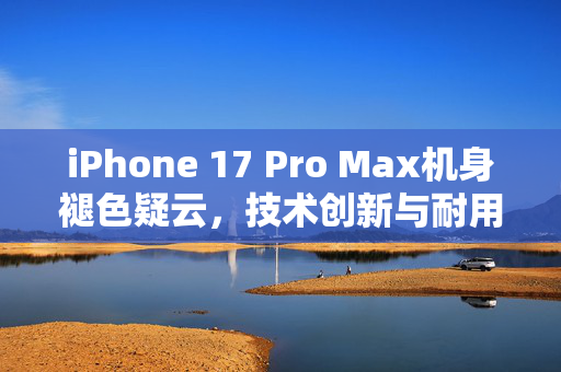 iPhone 17 Pro Max机身褪色疑云，技术创新与耐用性挑战的双重考验