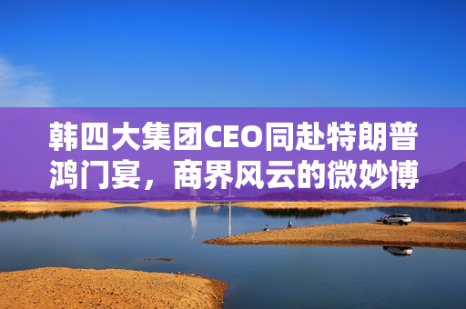 韩四大集团CEO同赴特朗普鸿门宴，商界风云的微妙博弈