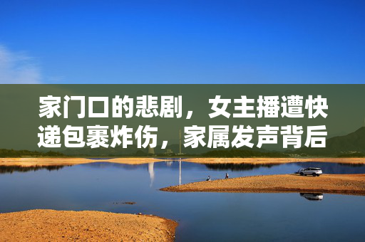 家门口的悲剧，女主播遭快递包裹炸伤，家属发声背后的故事与反思