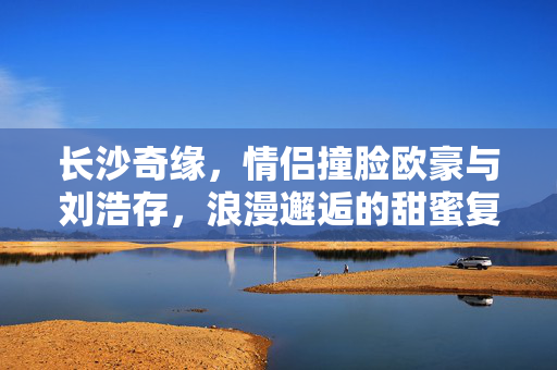 长沙奇缘，情侣撞脸欧豪与刘浩存，浪漫邂逅的甜蜜复制