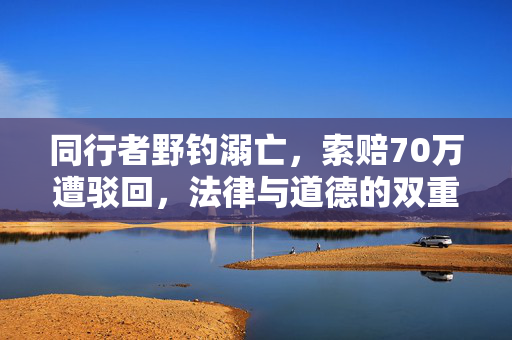 同行者野钓溺亡，索赔70万遭驳回，法律与道德的双重考量
