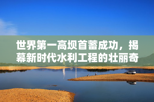 世界第一高坝首蓄成功，揭幕新时代水利工程的壮丽奇迹