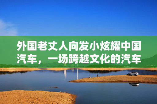 外国老丈人向发小炫耀中国汽车，一场跨越文化的汽车文化交流