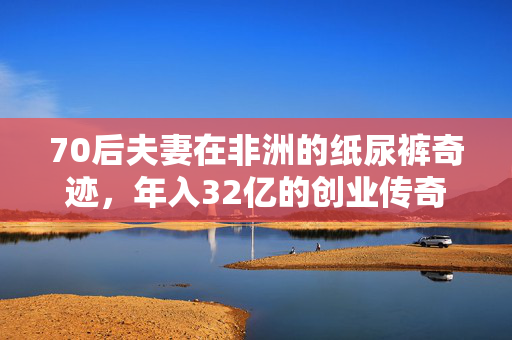 70后夫妻在非洲的纸尿裤奇迹，年入32亿的创业传奇