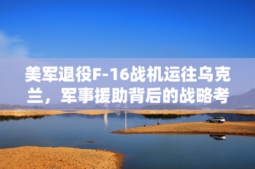 美军退役F-16战机运往乌克兰，军事援助背后的战略考量