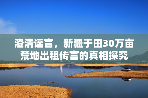 澄清谣言，新疆于田30万亩荒地出租传言的真相探究